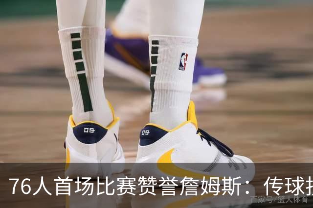 76人首场比赛赞誉詹姆斯：传球技艺如大师，助攻能力无疑超群